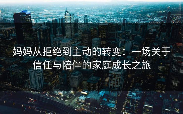 妈妈从拒绝到主动的转变：一场关于信任与陪伴的家庭成长之旅  第1张