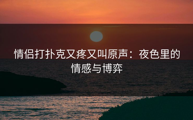 情侣打扑克又疼又叫原声：夜色里的情感与博弈