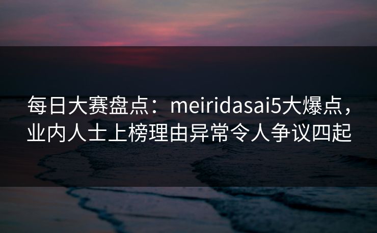每日大赛盘点：meiridasai5大爆点，业内人士上榜理由异常令人争议四起