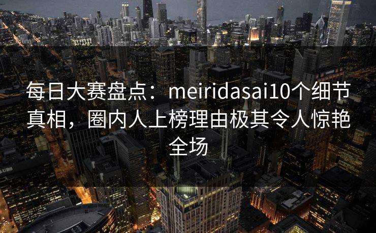 每日大赛盘点：meiridasai10个细节真相，圈内人上榜理由极其令人惊艳全场