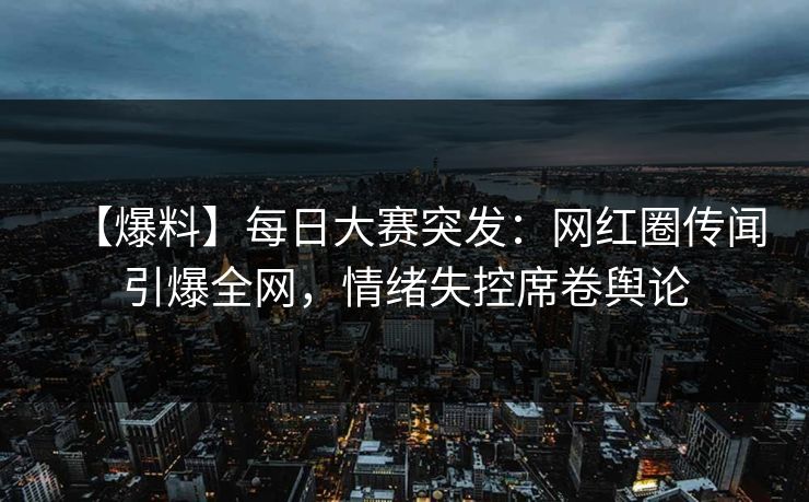 【爆料】每日大赛突发：网红圈传闻引爆全网，情绪失控席卷舆论