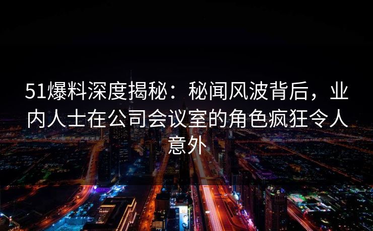 51爆料深度揭秘：秘闻风波背后，业内人士在公司会议室的角色疯狂令人意外