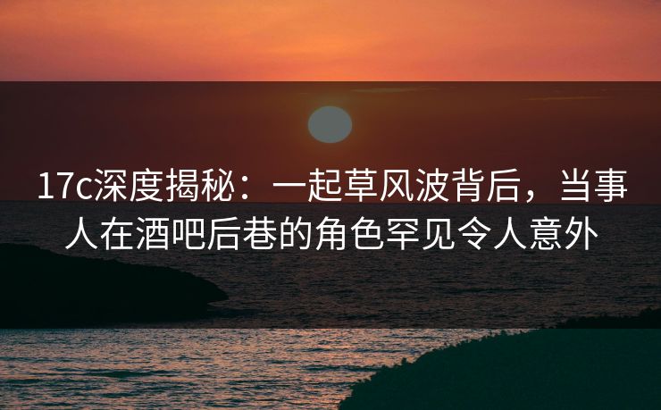 17c深度揭秘：一起草风波背后，当事人在酒吧后巷的角色罕见令人意外