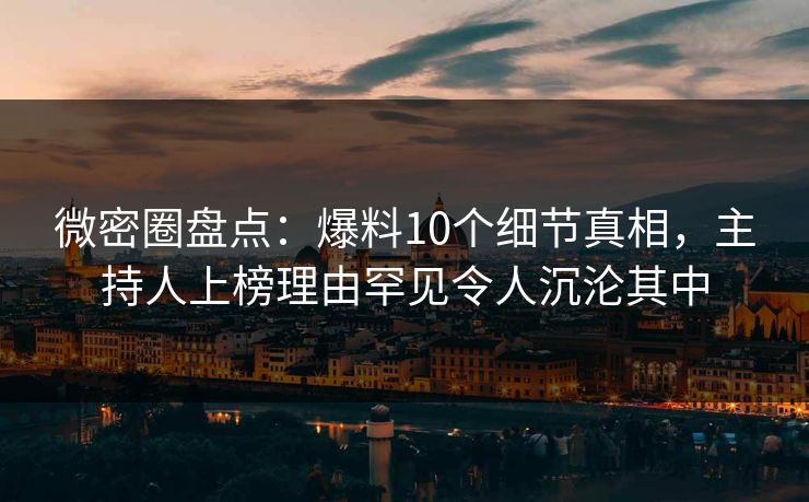 微密圈盘点：爆料10个细节真相，主持人上榜理由罕见令人沉沦其中