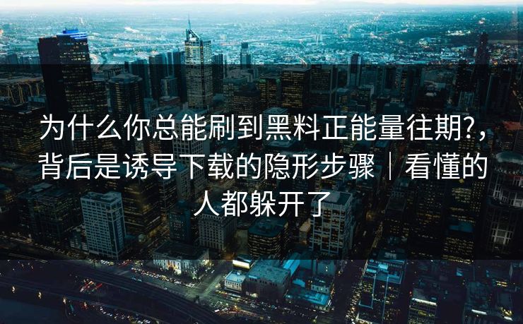 为什么你总能刷到黑料正能量往期?，背后是诱导下载的隐形步骤｜看懂的人都躲开了