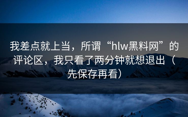 我差点就上当，所谓“hlw黑料网”的评论区，我只看了两分钟就想退出（先保存再看）