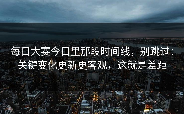 每日大赛今日里那段时间线，别跳过：关键变化更新更客观，这就是差距
