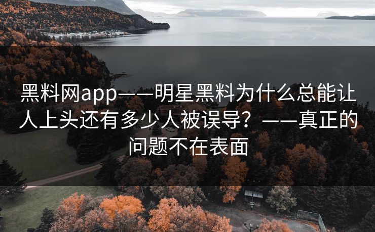 黑料网app——明星黑料为什么总能让人上头还有多少人被误导？——真正的问题不在表面