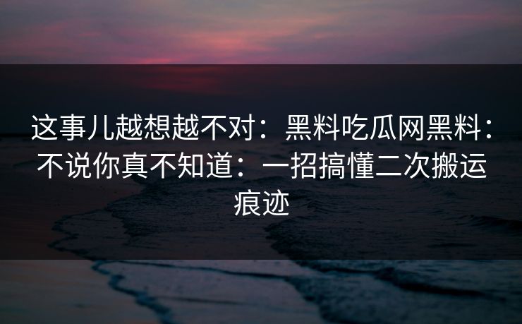 这事儿越想越不对：黑料吃瓜网黑料：不说你真不知道：一招搞懂二次搬运痕迹