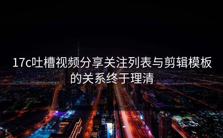 17c吐槽视频分享关注列表与剪辑模板的关系终于理清