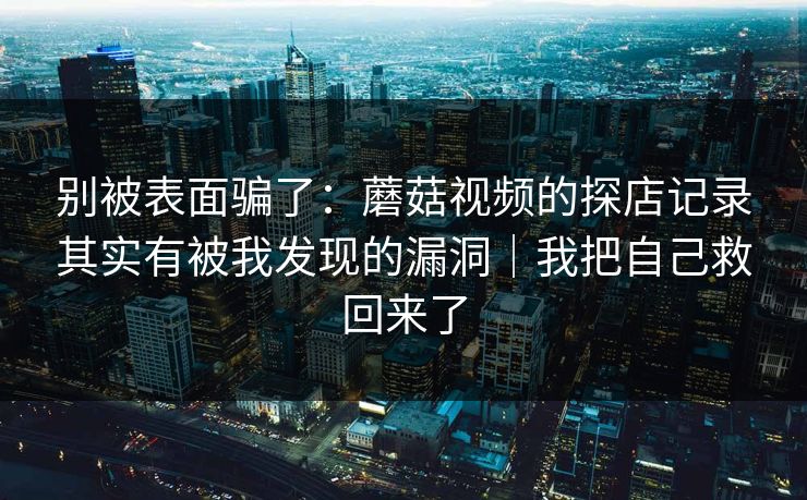 别被表面骗了：蘑菇视频的探店记录其实有被我发现的漏洞｜我把自己救回来了