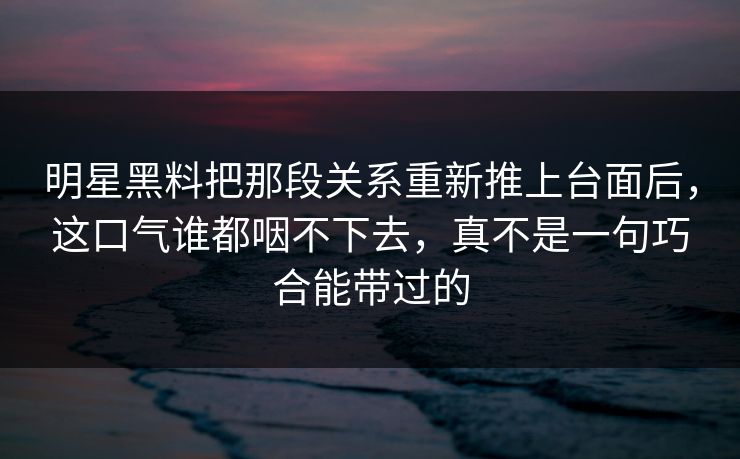 明星黑料把那段关系重新推上台面后，这口气谁都咽不下去，真不是一句巧合能带过的