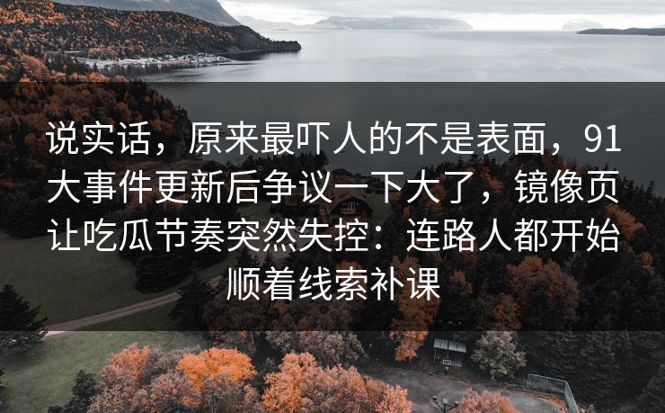 说实话，原来最吓人的不是表面，91大事件更新后争议一下大了，镜像页让吃瓜节奏突然失控：连路人都开始顺着线索补课  第1张