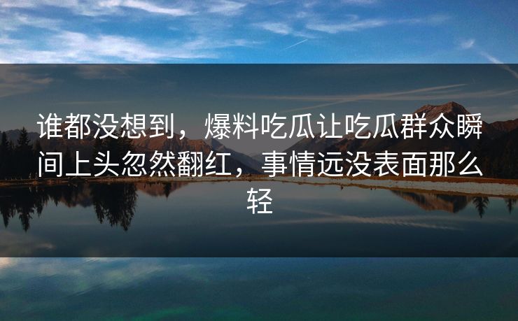 谁都没想到，爆料吃瓜让吃瓜群众瞬间上头忽然翻红，事情远没表面那么轻