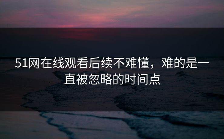 51网在线观看后续不难懂，难的是一直被忽略的时间点