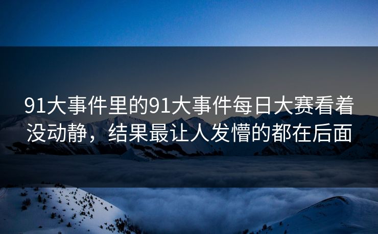 91大事件里的91大事件每日大赛看着没动静，结果最让人发懵的都在后面