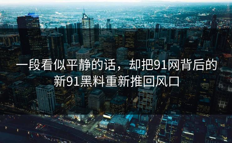 一段看似平静的话，却把91网背后的新91黑料重新推回风口