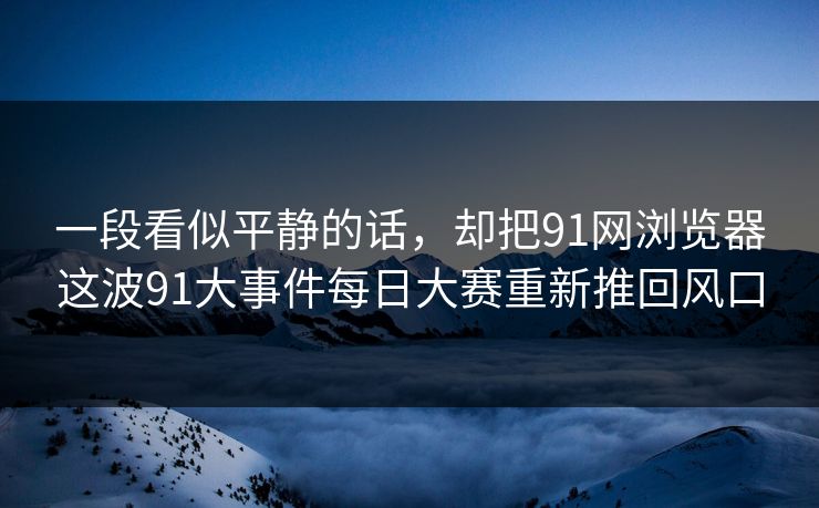 一段看似平静的话，却把91网浏览器这波91大事件每日大赛重新推回风口  第1张