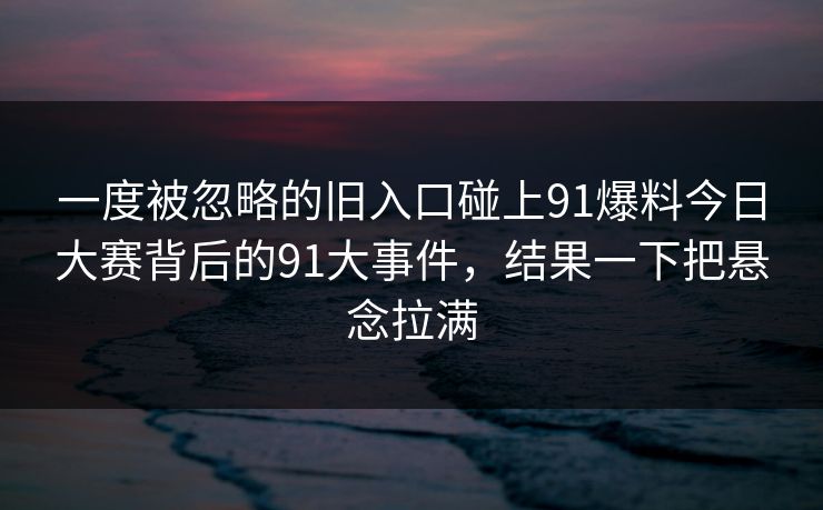 一度被忽略的旧入口碰上91爆料今日大赛背后的91大事件，结果一下把悬念拉满  第1张